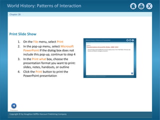 Copyright © by Houghton Mifflin Harcourt Publishing Company
Previous
Chapter 28
World History: Patterns of Interaction
Print Slide Show
1. On the File menu, select Print
2. In the pop-up menu, select Microsoft
PowerPoint If the dialog box does not
include this pop-up, continue to step 4
3. In the Print what box, choose the
presentation format you want to print:
slides, notes, handouts, or outline
4. Click the Print button to print the
PowerPoint presentation
 