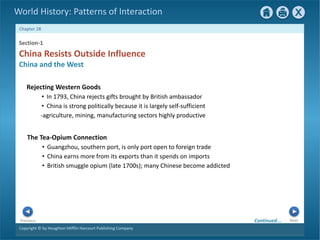 Copyright © by Houghton Mifflin Harcourt Publishing Company
Next
Previous
Chapter 28
World History: Patterns of Interaction
The Tea-Opium Connection
• Guangzhou, southern port, is only port open to foreign trade
• China earns more from its exports than it spends on imports
• British smuggle opium (late 1700s); many Chinese become addicted
Section-1
China Resists Outside Influence
China and the West
Rejecting Western Goods
• In 1793, China rejects gifts brought by British ambassador
• China is strong politically because it is largely self-sufficient
-agriculture, mining, manufacturing sectors highly productive
Continued…
 
