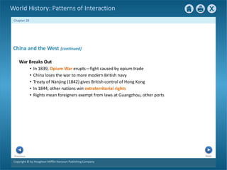 Copyright © by Houghton Mifflin Harcourt Publishing Company
Next
Previous
Chapter 28
World History: Patterns of Interaction
China and the West {continued}
War Breaks Out
• In 1839, Opium War erupts—fight caused by opium trade
• China loses the war to more modern British navy
• Treaty of Nanjing (1842) gives British control of Hong Kong
• In 1844, other nations win extraterritorial rights
• Rights mean foreigners exempt from laws at Guangzhou, other ports
 