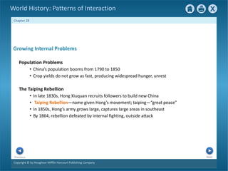 Copyright © by Houghton Mifflin Harcourt Publishing Company
Next
Previous
Chapter 28
World History: Patterns of Interaction
The Taiping Rebellion
• In late 1830s, Hong Xiuquan recruits followers to build new China
• Taiping Rebellion—name given Hong’s movement; taiping—“great peace”
• In 1850s, Hong’s army grows large, captures large areas in southeast
• By 1864, rebellion defeated by internal fighting, outside attack
Growing Internal Problems
Population Problems
• China’s population booms from 1790 to 1850
• Crop yields do not grow as fast, producing widespread hunger, unrest
 