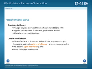Copyright © by Houghton Mifflin Harcourt Publishing Company
Next
Previous
Chapter 28
World History: Patterns of Interaction
Other Nations Step In
• China suffers attacks from other nations; forced to grant more rights
• Europeans, Japan gain spheres of influence—areas of economic control
• U.S. declares Open Door Policy (1899)
-Chinese trade open to all nations
Foreign Influence Grows
Resistance to Change
• Dowager Empress Cixi rules China most years from 1862 to 1908
• Supports reforms aimed at education, government, military
• Otherwise prefers traditional ways
 