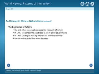 Copyright © by Houghton Mifflin Harcourt Publishing Company
Next
Previous
Chapter 28
World History: Patterns of Interaction
An Upsurge in Chinese Nationalism {continued}
The Beginnings of Reform
• Cixi and other conservatives recognize necessity of reform
• In 1905, she sends officials abroad to study other governments
• In 1906, Cixi begins making reforms but they move slowly
• Unrest continues for four more decades
 