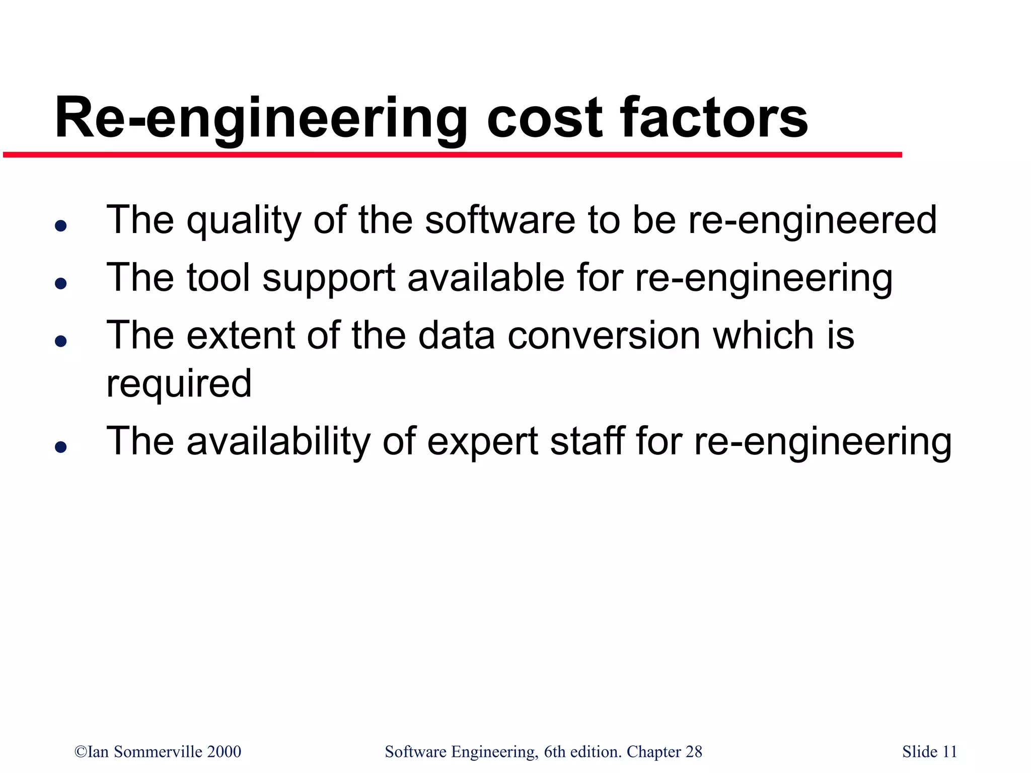 ©Ian Sommerville 2000 Software Engineering, 6th edition. Chapter 28 Slide 11
Re-engineering cost factors
 The quality of the software to be re-engineered
 The tool support available for re-engineering
 The extent of the data conversion which is
required
 The availability of expert staff for re-engineering
 