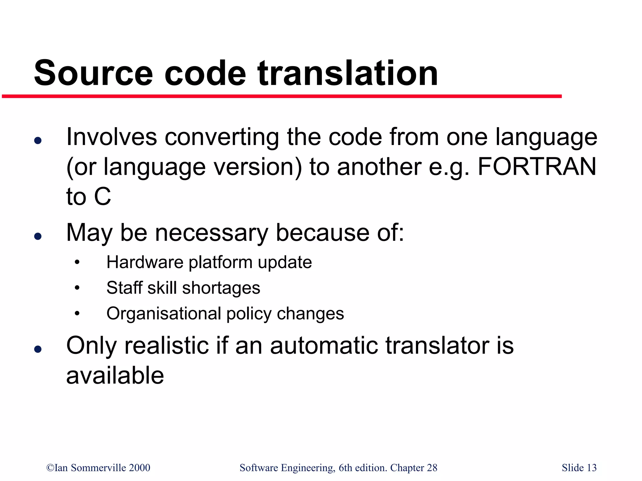 ©Ian Sommerville 2000 Software Engineering, 6th edition. Chapter 28 Slide 13
Source code translation
 Involves converting the code from one language
(or language version) to another e.g. FORTRAN
to C
 May be necessary because of:
• Hardware platform update
• Staff skill shortages
• Organisational policy changes
 Only realistic if an automatic translator is
available
 