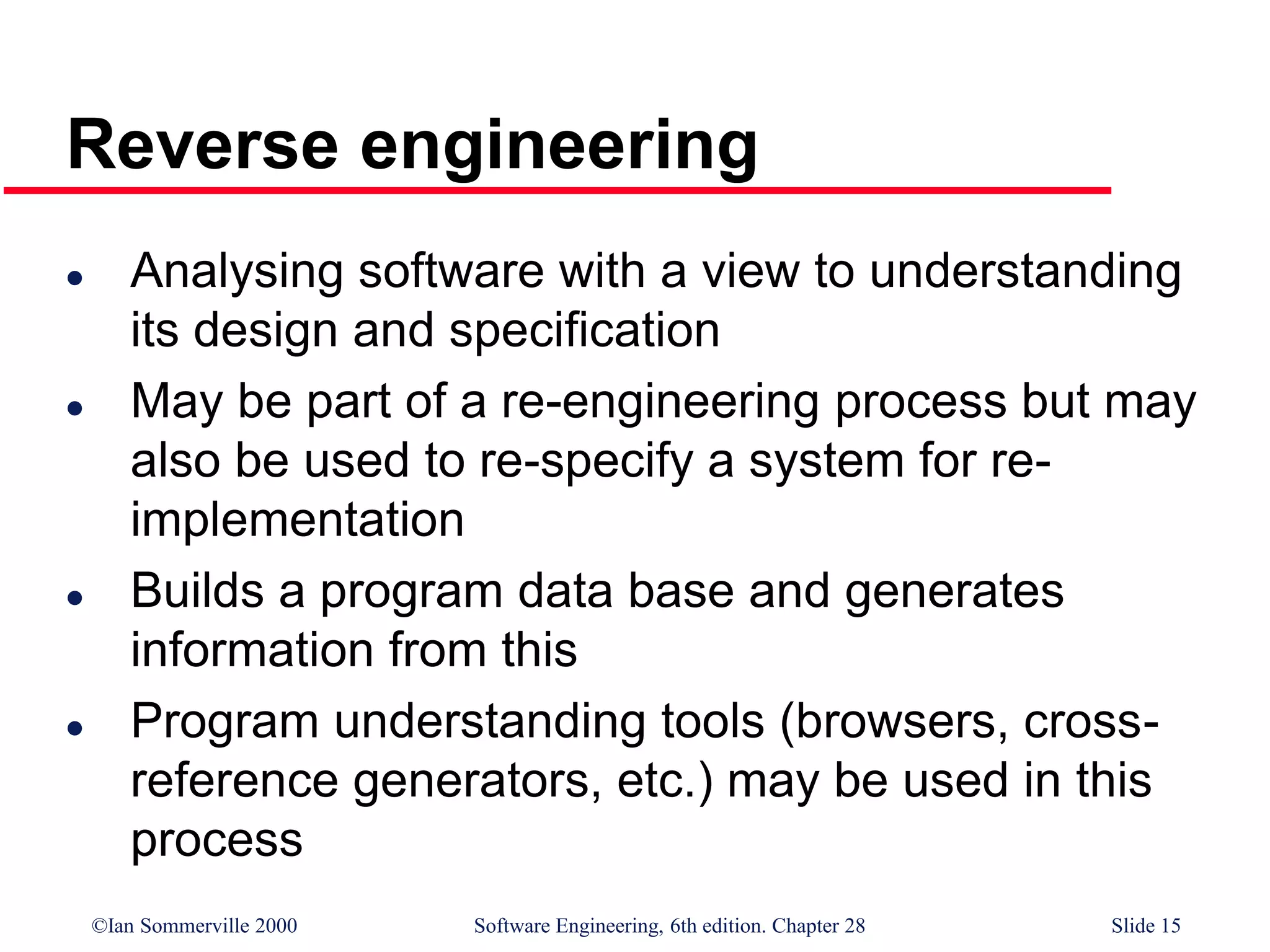 ©Ian Sommerville 2000 Software Engineering, 6th edition. Chapter 28 Slide 15
Reverse engineering
 Analysing software with a view to understanding
its design and specification
 May be part of a re-engineering process but may
also be used to re-specify a system for re-
implementation
 Builds a program data base and generates
information from this
 Program understanding tools (browsers, cross-
reference generators, etc.) may be used in this
process
 