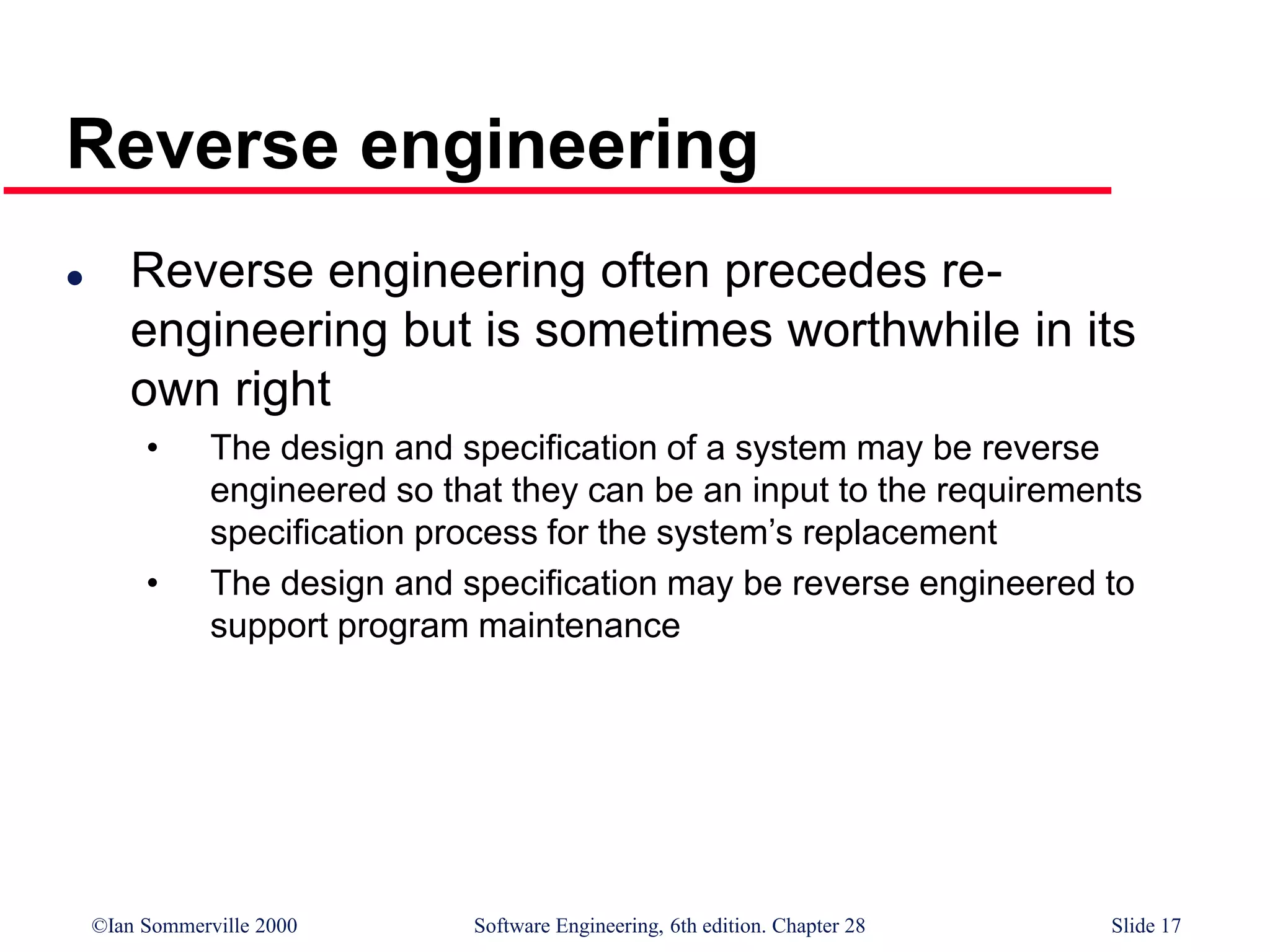 ©Ian Sommerville 2000 Software Engineering, 6th edition. Chapter 28 Slide 17
Reverse engineering
 Reverse engineering often precedes re-
engineering but is sometimes worthwhile in its
own right
• The design and specification of a system may be reverse
engineered so that they can be an input to the requirements
specification process for the system’s replacement
• The design and specification may be reverse engineered to
support program maintenance
 