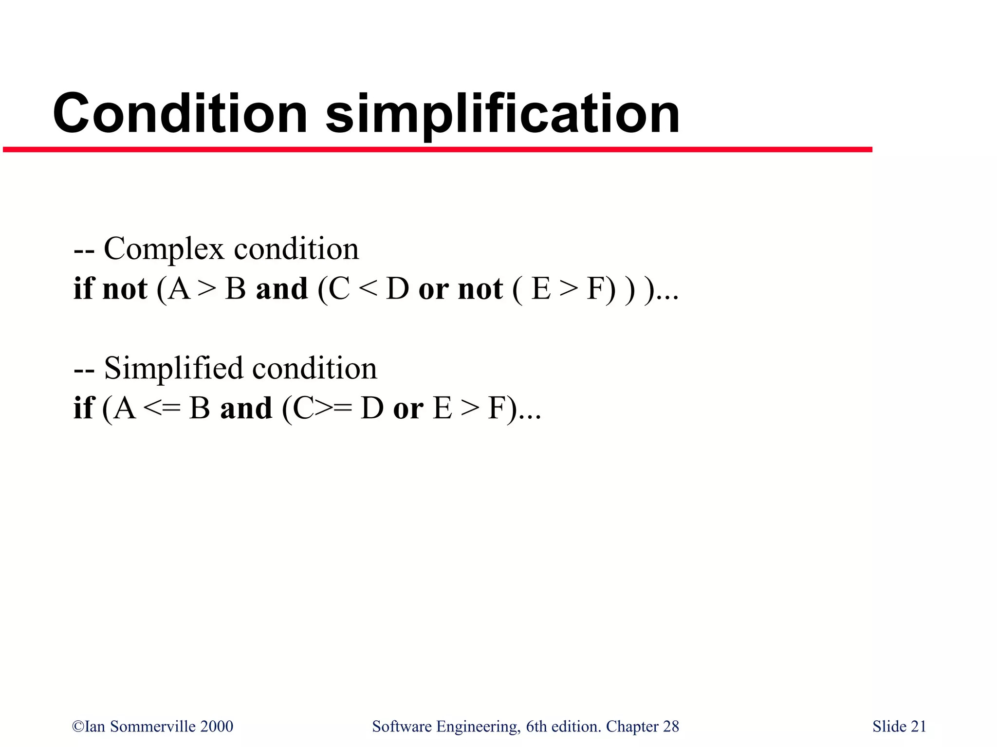©Ian Sommerville 2000 Software Engineering, 6th edition. Chapter 28 Slide 21
Condition simplification
-- Complex condition
if not (A > B and (C < D or not ( E > F) ) )...
-- Simplified condition
if (A <= B and (C>= D or E > F)...
 