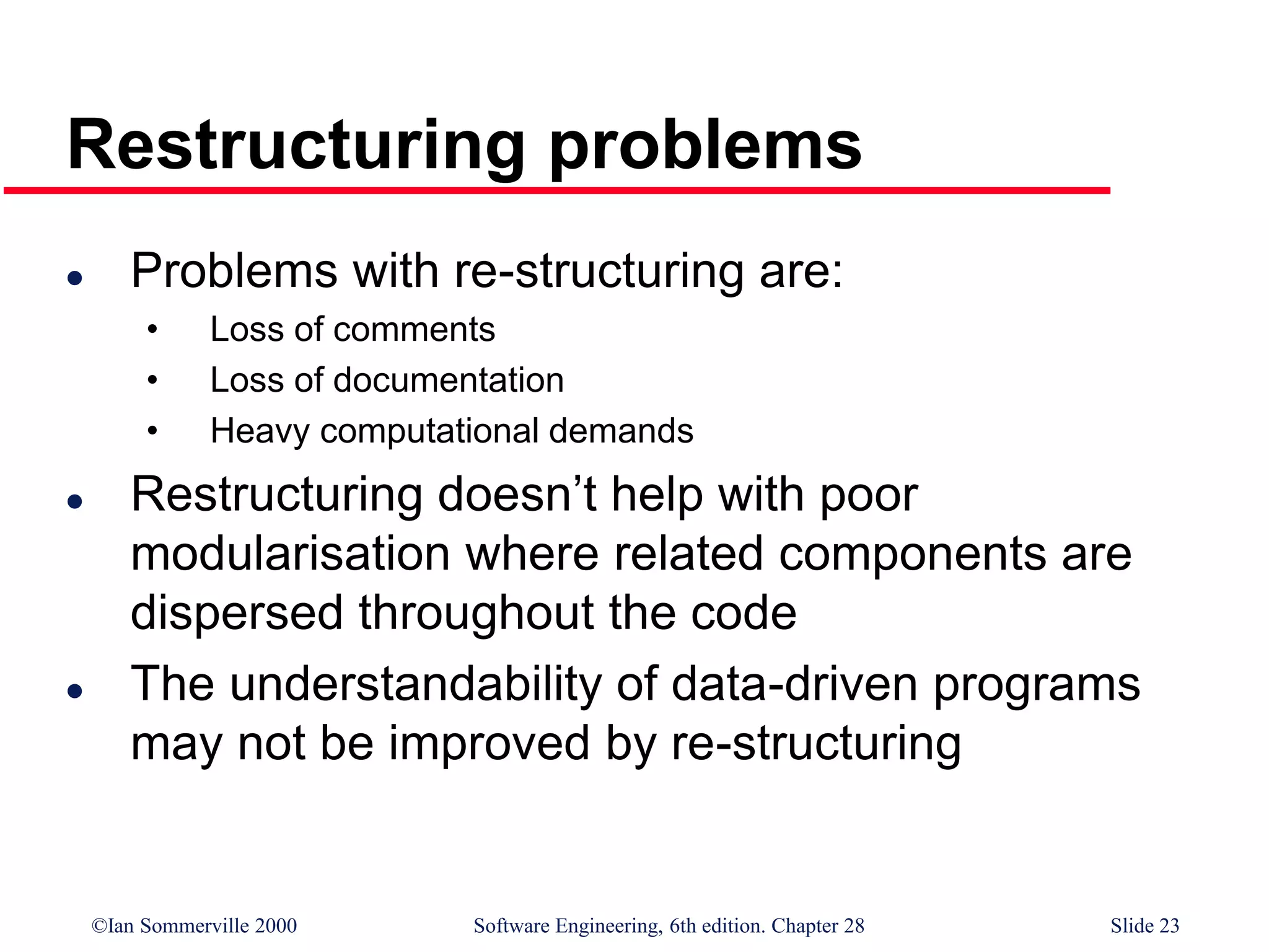 ©Ian Sommerville 2000 Software Engineering, 6th edition. Chapter 28 Slide 23
Restructuring problems
 Problems with re-structuring are:
• Loss of comments
• Loss of documentation
• Heavy computational demands
 Restructuring doesn’t help with poor
modularisation where related components are
dispersed throughout the code
 The understandability of data-driven programs
may not be improved by re-structuring
 