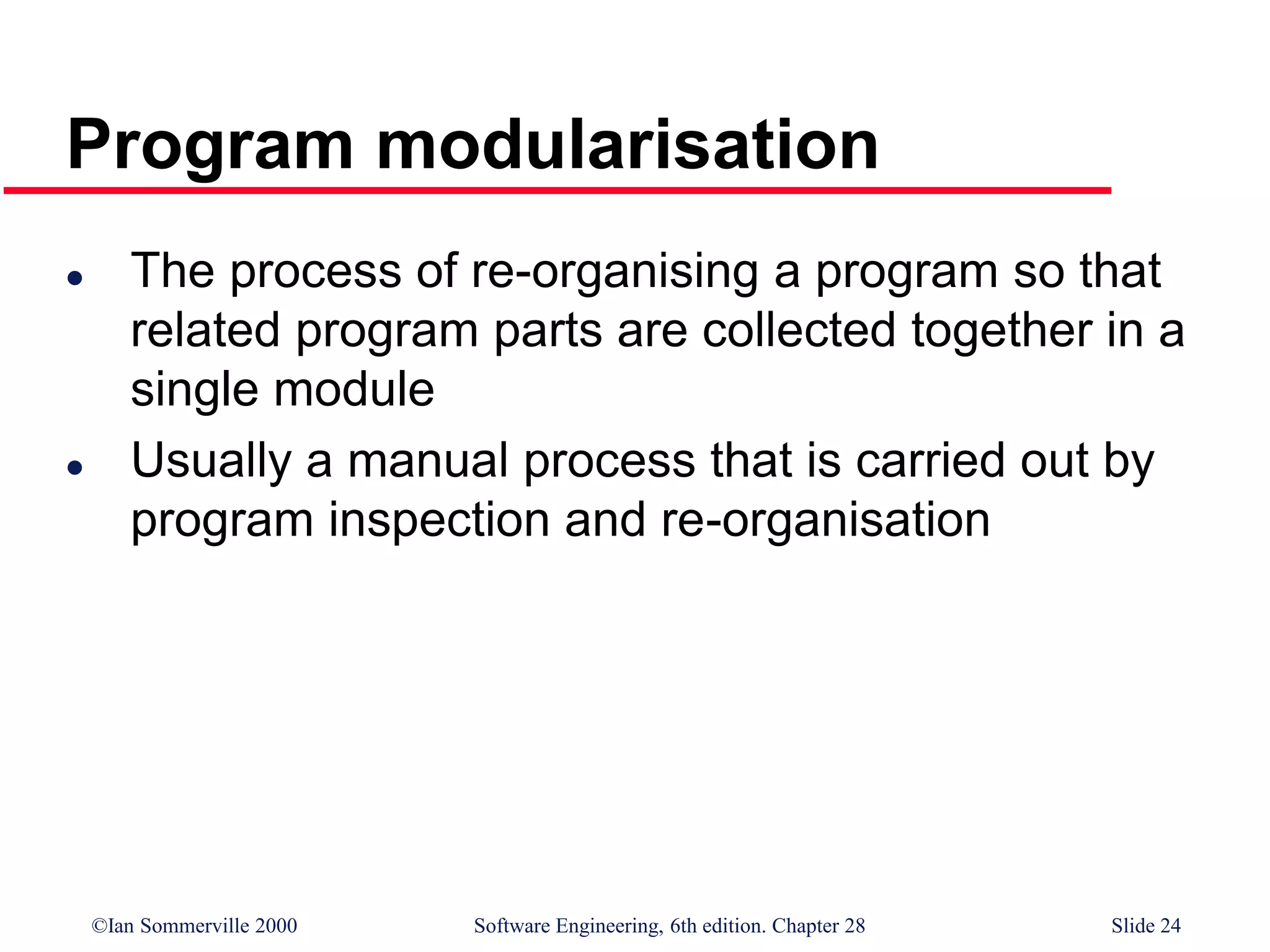 ©Ian Sommerville 2000 Software Engineering, 6th edition. Chapter 28 Slide 24
Program modularisation
 The process of re-organising a program so that
related program parts are collected together in a
single module
 Usually a manual process that is carried out by
program inspection and re-organisation
 