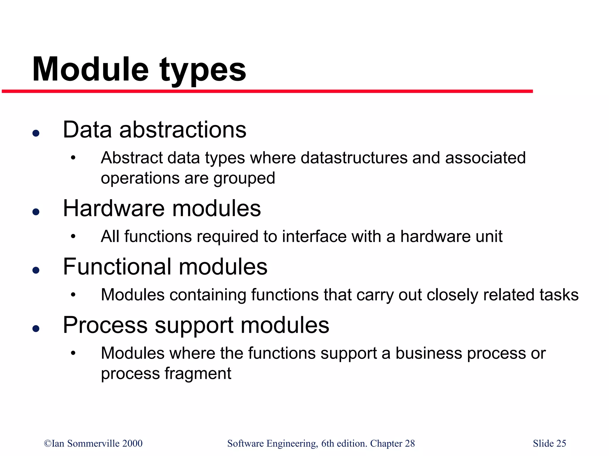 ©Ian Sommerville 2000 Software Engineering, 6th edition. Chapter 28 Slide 25
Module types
 Data abstractions
• Abstract data types where datastructures and associated
operations are grouped
 Hardware modules
• All functions required to interface with a hardware unit
 Functional modules
• Modules containing functions that carry out closely related tasks
 Process support modules
• Modules where the functions support a business process or
process fragment
 