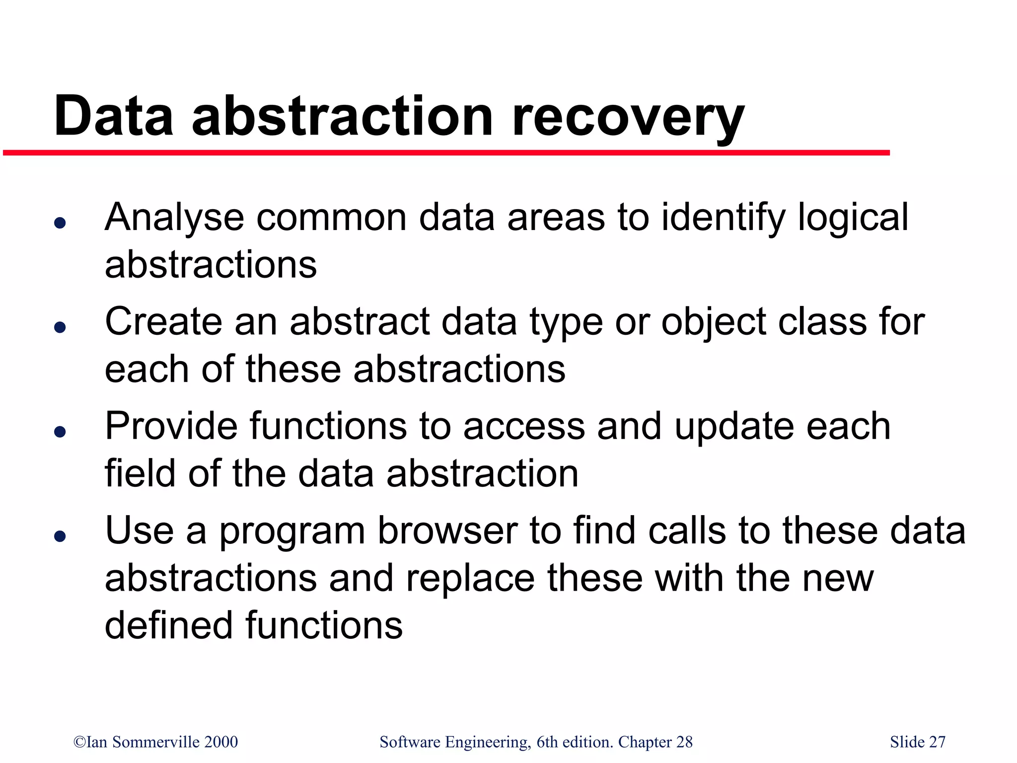 ©Ian Sommerville 2000 Software Engineering, 6th edition. Chapter 28 Slide 27
Data abstraction recovery
 Analyse common data areas to identify logical
abstractions
 Create an abstract data type or object class for
each of these abstractions
 Provide functions to access and update each
field of the data abstraction
 Use a program browser to find calls to these data
abstractions and replace these with the new
defined functions
 
