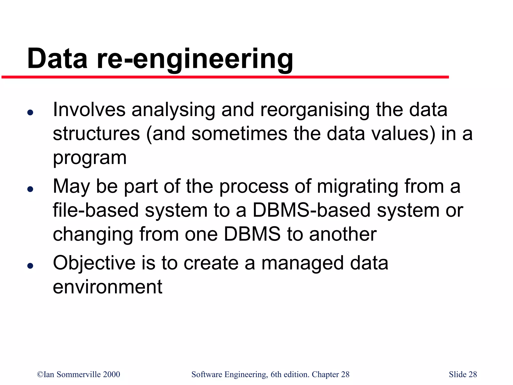 ©Ian Sommerville 2000 Software Engineering, 6th edition. Chapter 28 Slide 28
Data re-engineering
 Involves analysing and reorganising the data
structures (and sometimes the data values) in a
program
 May be part of the process of migrating from a
file-based system to a DBMS-based system or
changing from one DBMS to another
 Objective is to create a managed data
environment
 