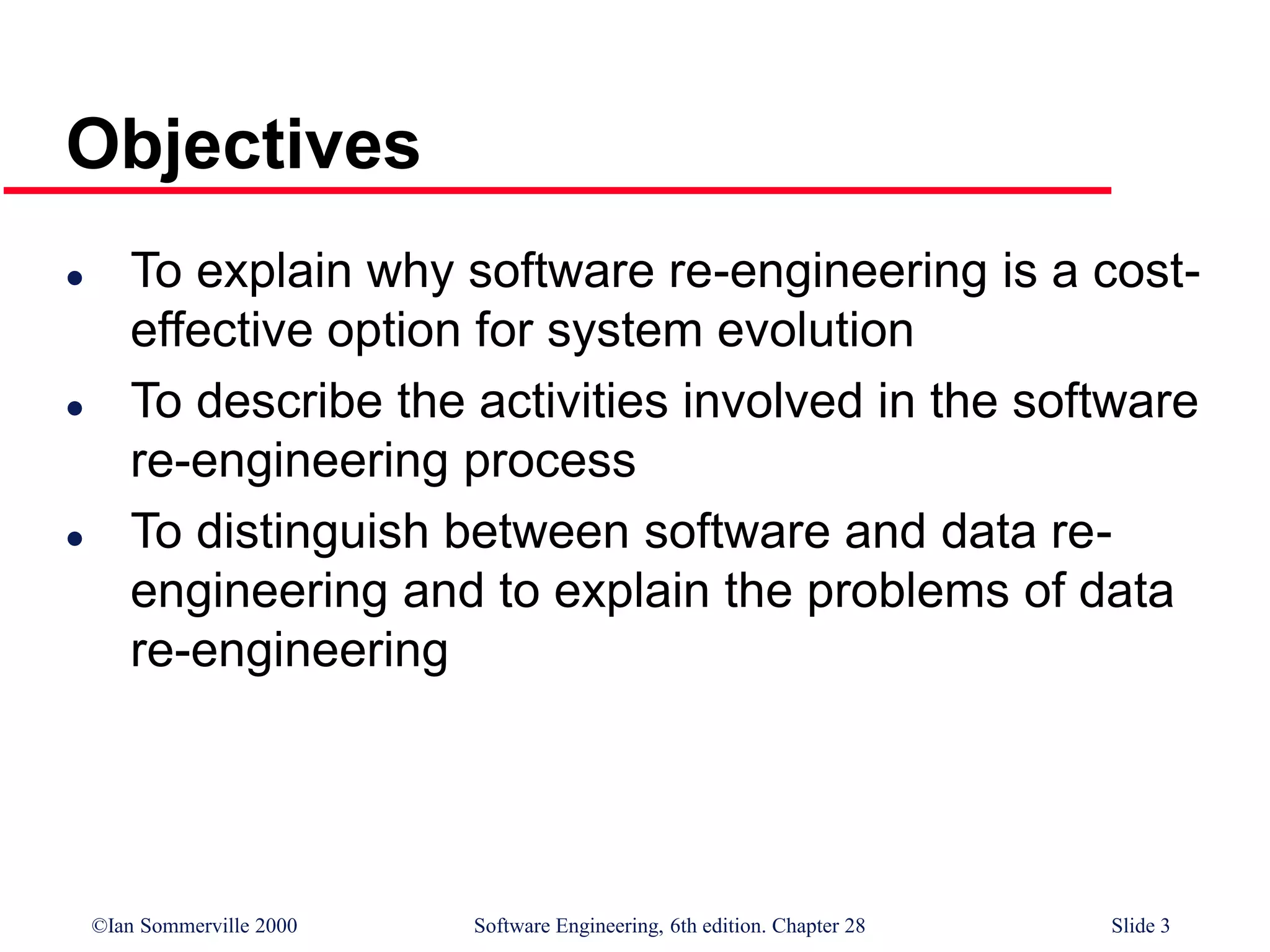 ©Ian Sommerville 2000 Software Engineering, 6th edition. Chapter 28 Slide 3
Objectives
 To explain why software re-engineering is a cost-
effective option for system evolution
 To describe the activities involved in the software
re-engineering process
 To distinguish between software and data re-
engineering and to explain the problems of data
re-engineering
 