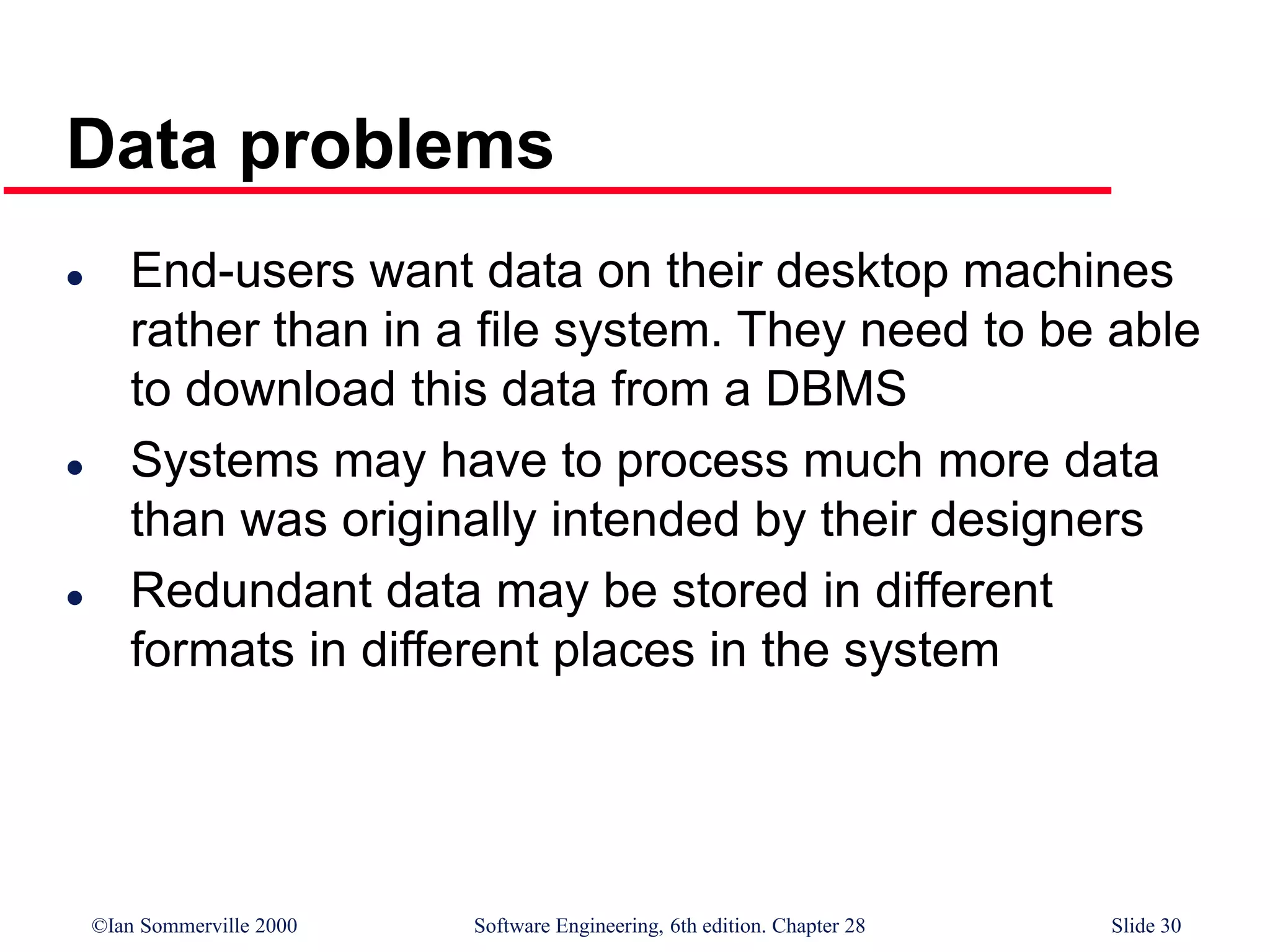 ©Ian Sommerville 2000 Software Engineering, 6th edition. Chapter 28 Slide 30
Data problems
 End-users want data on their desktop machines
rather than in a file system. They need to be able
to download this data from a DBMS
 Systems may have to process much more data
than was originally intended by their designers
 Redundant data may be stored in different
formats in different places in the system
 