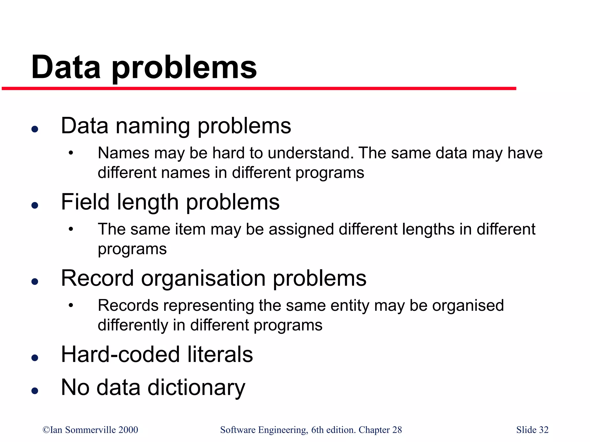 ©Ian Sommerville 2000 Software Engineering, 6th edition. Chapter 28 Slide 32
Data problems
 Data naming problems
• Names may be hard to understand. The same data may have
different names in different programs
 Field length problems
• The same item may be assigned different lengths in different
programs
 Record organisation problems
• Records representing the same entity may be organised
differently in different programs
 Hard-coded literals
 No data dictionary
 
