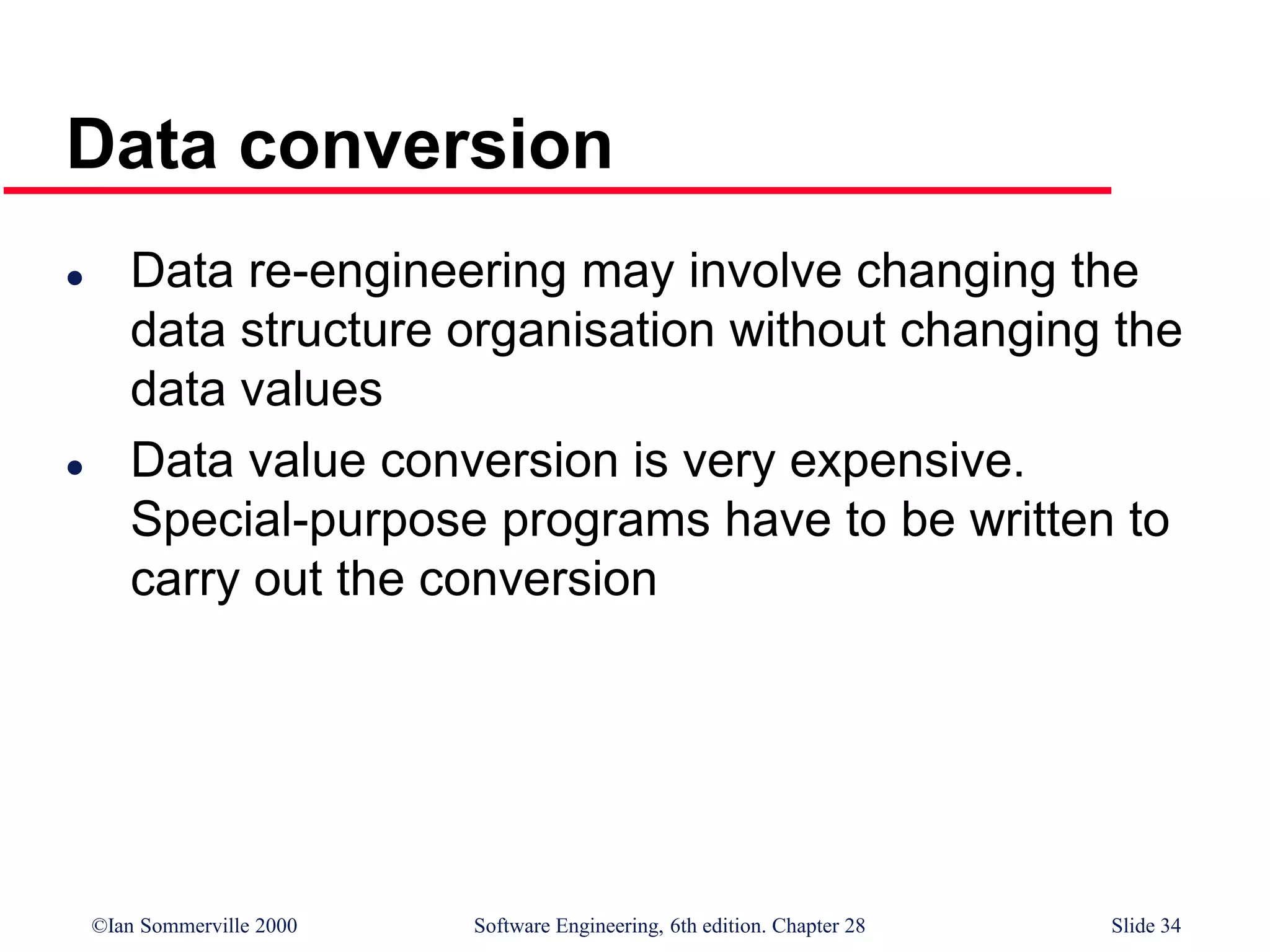©Ian Sommerville 2000 Software Engineering, 6th edition. Chapter 28 Slide 34
Data conversion
 Data re-engineering may involve changing the
data structure organisation without changing the
data values
 Data value conversion is very expensive.
Special-purpose programs have to be written to
carry out the conversion
 