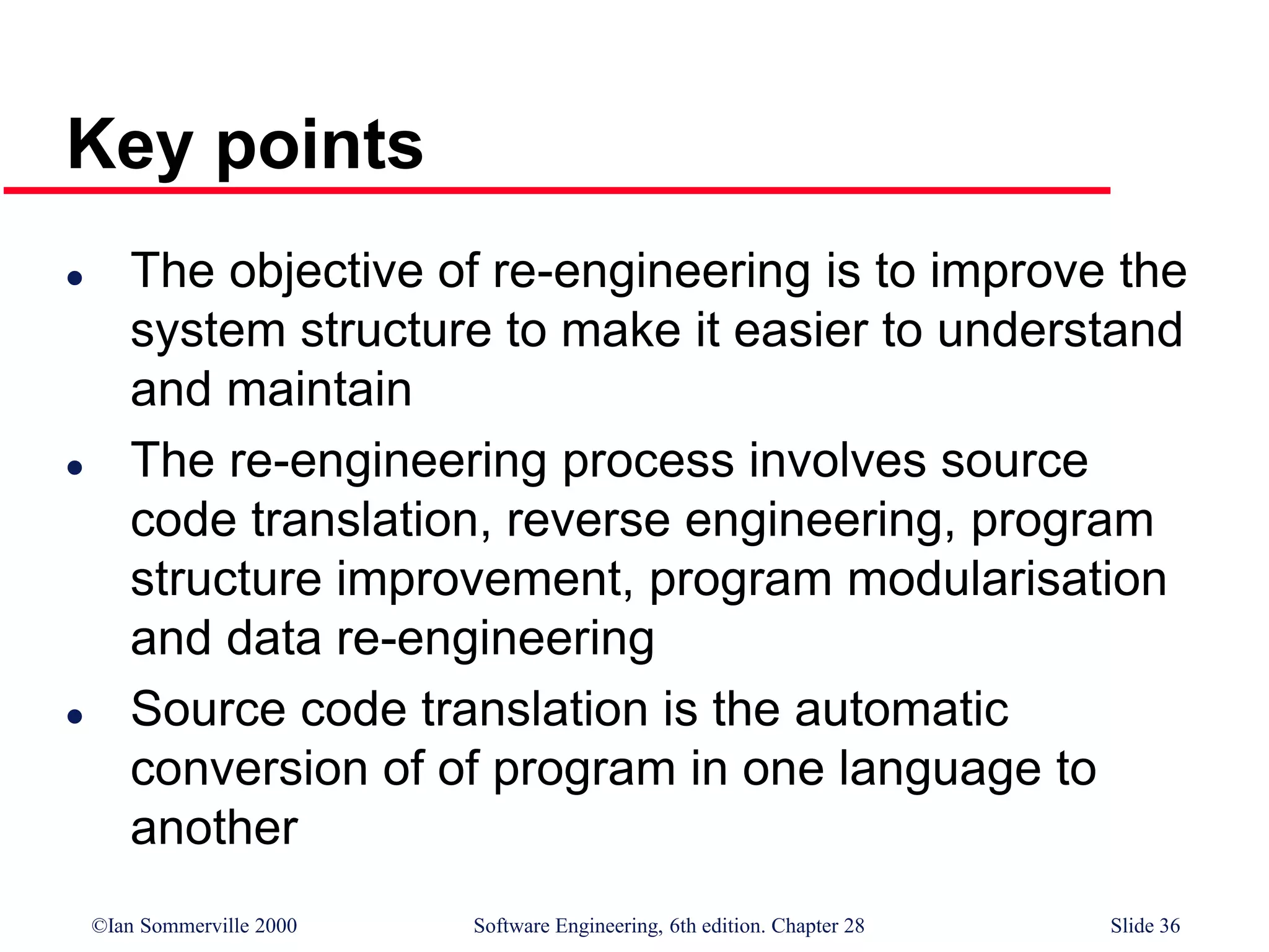 ©Ian Sommerville 2000 Software Engineering, 6th edition. Chapter 28 Slide 36
Key points
 The objective of re-engineering is to improve the
system structure to make it easier to understand
and maintain
 The re-engineering process involves source
code translation, reverse engineering, program
structure improvement, program modularisation
and data re-engineering
 Source code translation is the automatic
conversion of of program in one language to
another
 