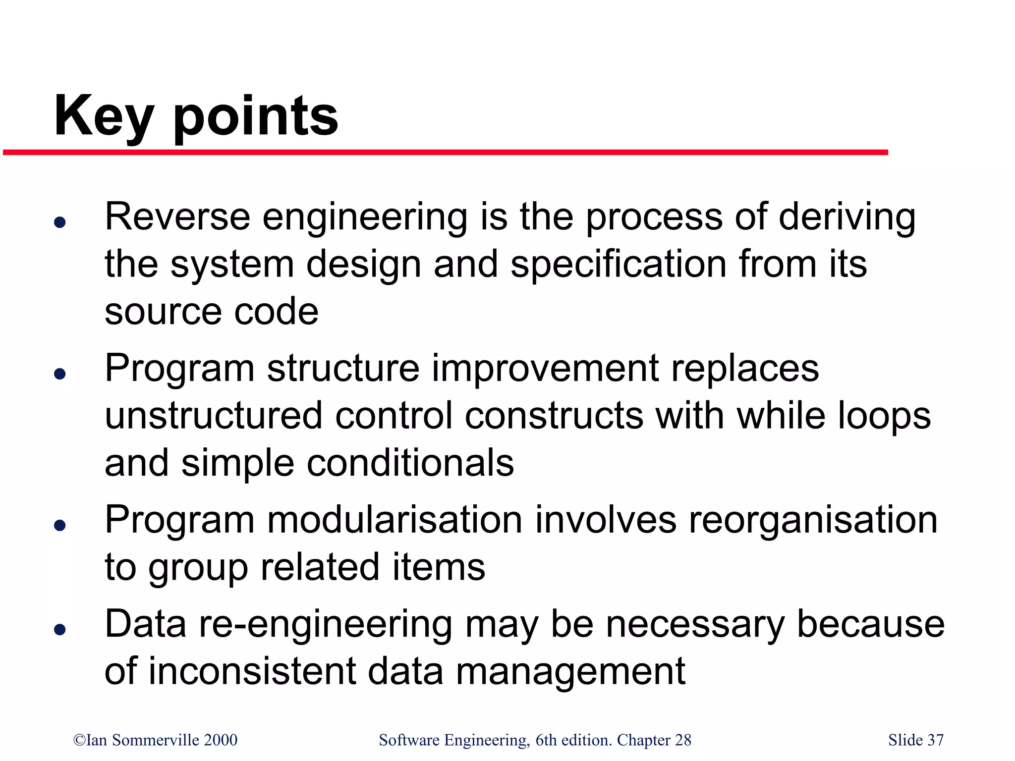 ©Ian Sommerville 2000 Software Engineering, 6th edition. Chapter 28 Slide 37
Key points
 Reverse engineering is the process of deriving
the system design and specification from its
source code
 Program structure improvement replaces
unstructured control constructs with while loops
and simple conditionals
 Program modularisation involves reorganisation
to group related items
 Data re-engineering may be necessary because
of inconsistent data management
 
