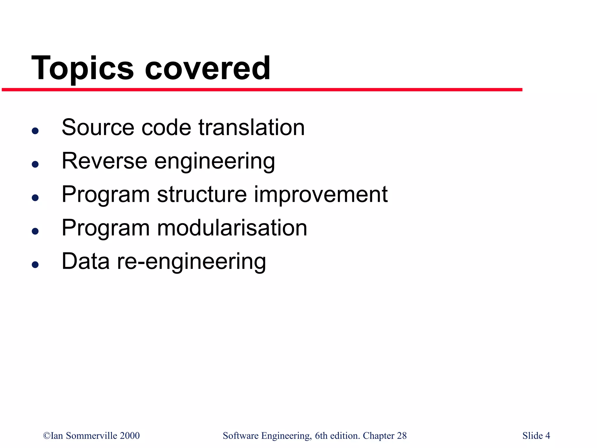©Ian Sommerville 2000 Software Engineering, 6th edition. Chapter 28 Slide 4
Topics covered
 Source code translation
 Reverse engineering
 Program structure improvement
 Program modularisation
 Data re-engineering
 