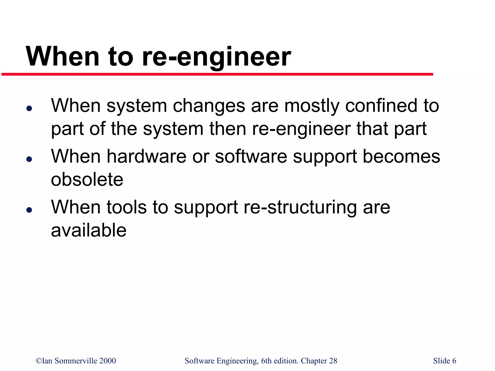 ©Ian Sommerville 2000 Software Engineering, 6th edition. Chapter 28 Slide 6
 When system changes are mostly confined to
part of the system then re-engineer that part
 When hardware or software support becomes
obsolete
 When tools to support re-structuring are
available
When to re-engineer
 