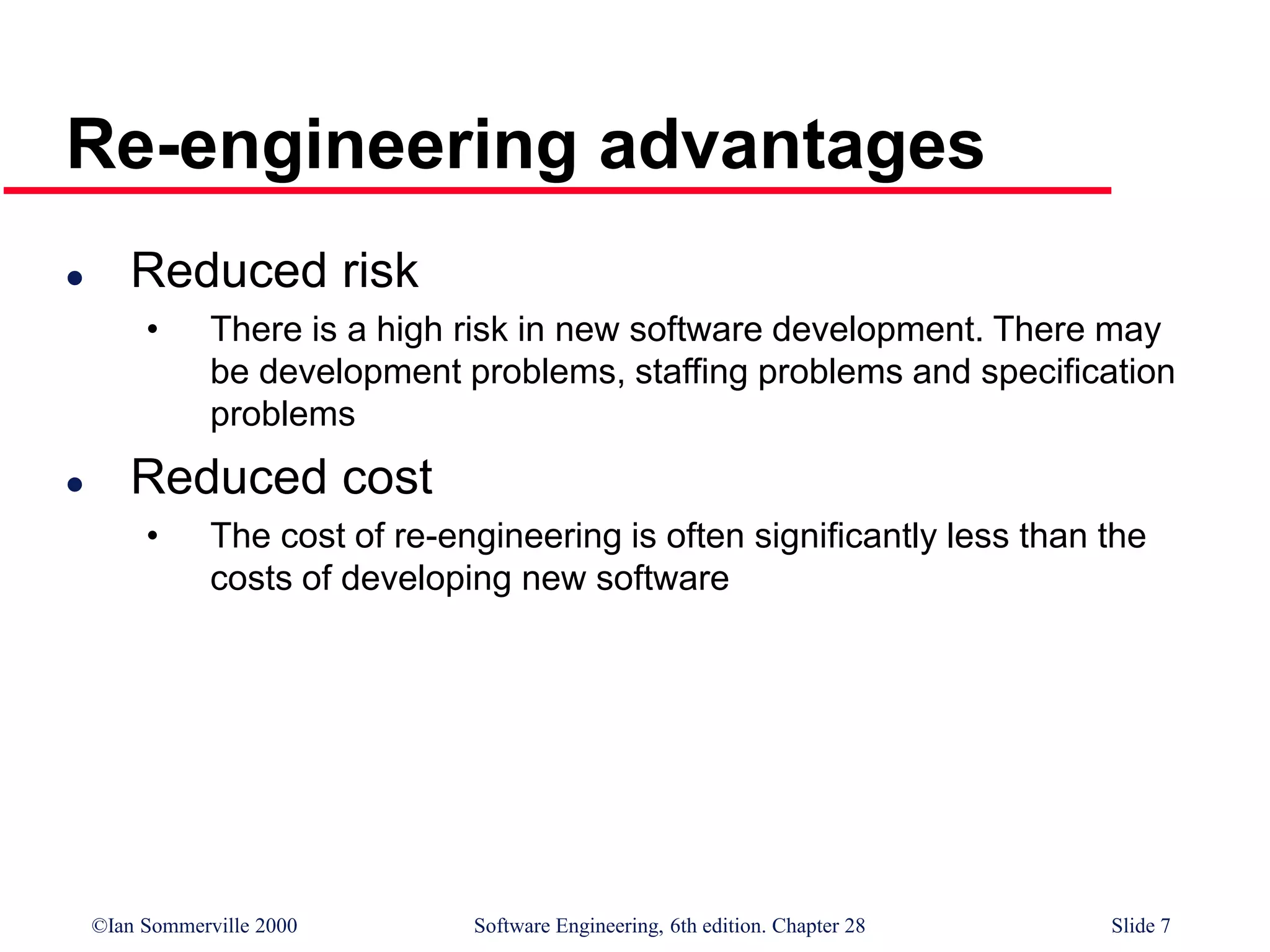 ©Ian Sommerville 2000 Software Engineering, 6th edition. Chapter 28 Slide 7
Re-engineering advantages
 Reduced risk
• There is a high risk in new software development. There may
be development problems, staffing problems and specification
problems
 Reduced cost
• The cost of re-engineering is often significantly less than the
costs of developing new software
 