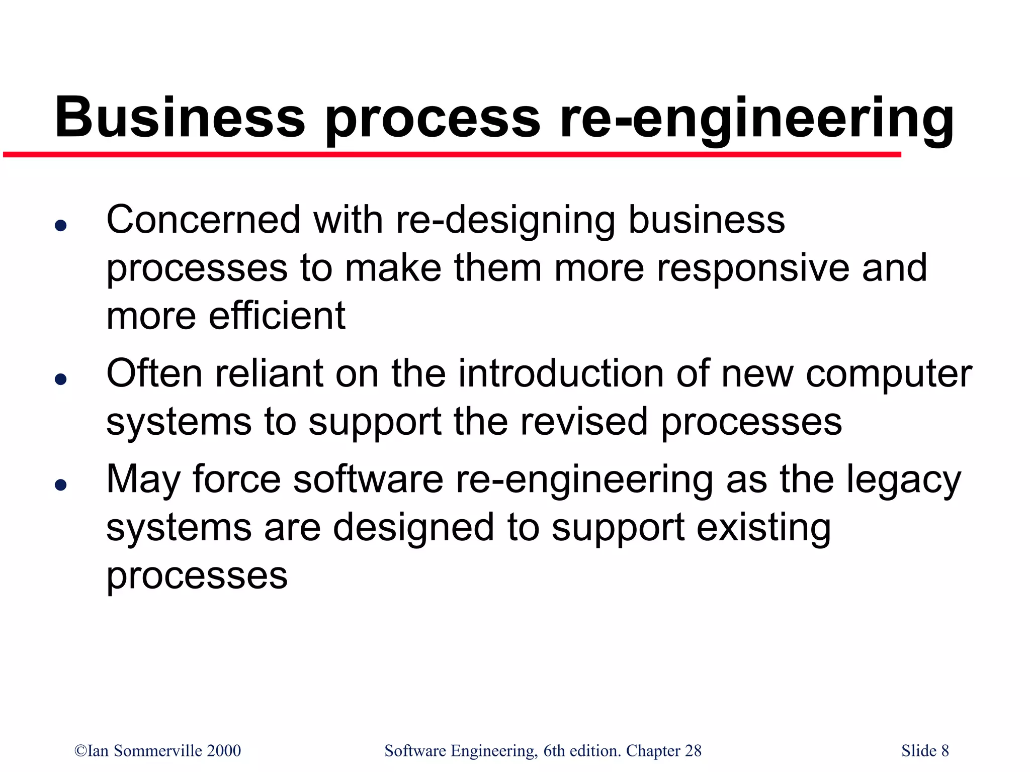 ©Ian Sommerville 2000 Software Engineering, 6th edition. Chapter 28 Slide 8
Business process re-engineering
 Concerned with re-designing business
processes to make them more responsive and
more efficient
 Often reliant on the introduction of new computer
systems to support the revised processes
 May force software re-engineering as the legacy
systems are designed to support existing
processes
 