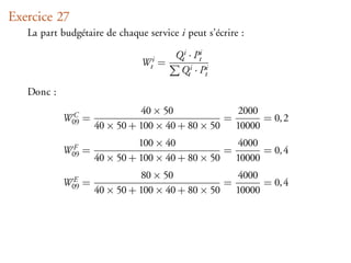 Exercice 27
   La part budgétaire de chaque service i peut s’écrire :

                                       Qti · Pti
                               Wti =
                                        Qti · Pti

   Donc :
                               40 × 50            2000
            W09 =
             C                                  =      = 0, 2
                    40 × 50 + 100 × 40 + 80 × 50 10000
                              100 × 40            4000
            W09 =
             F                                  =      = 0, 4
                    40 × 50 + 100 × 40 + 80 × 50 10000
                               80 × 50            4000
            W09 =
             E                                  =      = 0, 4
                    40 × 50 + 100 × 40 + 80 × 50 10000
 