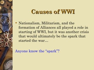 Causes of WWI
 Nationalism, Militarism, and the
  formation of Alliances all played a role in
  starting of WWI, but it was another crisis
  that would ultimately be the spark that
  started the war…

Anyone know the “spark”?
 