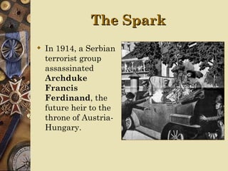 The Spark
 In 1914, a Serbian
  terrorist group
  assassinated
  Archduke
  Francis
  Ferdinand, the
  future heir to the
  throne of Austria-
  Hungary.
 