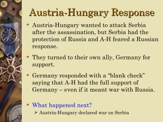 Austria-Hungary Response
 Austria-Hungary wanted to attack Serbia
  after the assassination, but Serbia had the
  protection of Russia and A-H feared a Russian
  response.
 They turned to their own ally, Germany for
  support.
 Germany responded with a “blank check”
  saying that A-H had the full support of
  Germany – even if it meant war with Russia.

 What happened next?
   Austria-Hungary declared war on Serbia
 