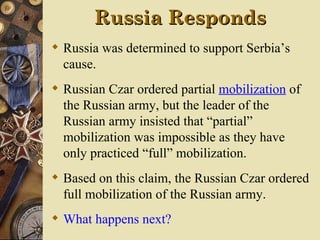 Russia Responds
 Russia was determined to support Serbia’s
  cause.
 Russian Czar ordered partial mobilization of
  the Russian army, but the leader of the
  Russian army insisted that “partial”
  mobilization was impossible as they have
  only practiced “full” mobilization.
 Based on this claim, the Russian Czar ordered
  full mobilization of the Russian army.
 What happens next?
 