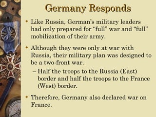Germany Responds
 Like Russia, German’s military leaders
  had only prepared for “full” war and “full”
  mobilization of their army.
 Although they were only at war with
  Russia, their military plan was designed to
  be a two-front war.
   – Half the troops to the Russia (East)
     border and half the troops to the France
     (West) border.
 Therefore, Germany also declared war on
  France.
 