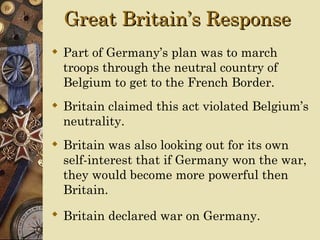 Great Britain’s Response
 Part of Germany’s plan was to march
  troops through the neutral country of
  Belgium to get to the French Border.
 Britain claimed this act violated Belgium’s
  neutrality.
 Britain was also looking out for its own
  self-interest that if Germany won the war,
  they would become more powerful then
  Britain.
 Britain declared war on Germany.
 