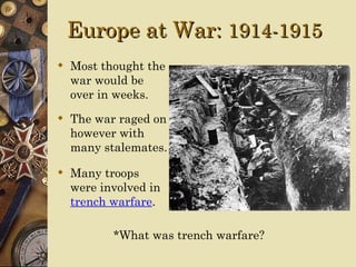 Europe at War: 1914-1915
 Most thought the
  war would be
  over in weeks.
 The war raged on
  however with
  many stalemates.

 Many troops
  were involved in
  trench warfare.

         *What was trench warfare?
 