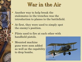 War in the Air
 Another way to help break the
  stalemates in the trenches was the
  introduction to planes to the battlefield.
 At first, they were used to simply spot
  the enemy’s position.
 Pilots used to fire at each other with
  handheld pistols.
 Mounted machine
  guns were soon added
  as well as the capability
  to drop bombs.
 