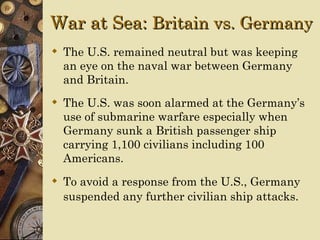War at Sea: Britain vs. Germany
 The U.S. remained neutral but was keeping
  an eye on the naval war between Germany
  and Britain.
 The U.S. was soon alarmed at the Germany’s
  use of submarine warfare especially when
  Germany sunk a British passenger ship
  carrying 1,100 civilians including 100
  Americans.
 To avoid a response from the U.S., Germany
  suspended any further civilian ship attacks.
 