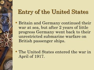 Entry of the United States
 Britain and Germany continued their
  war at sea, but after 2 years of little
  progress Germany went back to their
  unrestricted submarine warfare on
  British passenger ships.

 The United States entered the war in
  April of 1917.
 