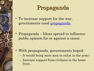 Propaganda
 To increase support for the war,
  governments used propaganda.

 Propaganda – Ideas spread to influence
  public opinion for or against a cause.


 With propaganda, governments hoped:
  – It would bring more men to enlist in the army
  – Increase support from civilians in the home
    front.
 