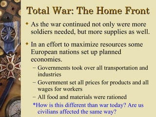 Total War: The Home Front
 As the war continued not only were more
  soldiers needed, but more supplies as well.
 In an effort to maximize resources some
  European nations set up planned
  economies.
  – Governments took over all transportation and
    industries
  – Government set all prices for products and all
    wages for workers
  – All food and materials were rationed
  *How is this different than war today? Are us
    civilians affected the same way?
 