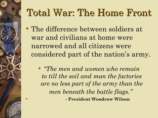Total War: The Home Front
 The difference between soldiers at
  war and civilians at home were
  narrowed and all citizens were
  considered part of the nation’s army.
     “The men and women who remain
     to till the soil and man the factories
     are no less part of the army than the
        men beneath the battle flags.”
             - President Woodrow Wilson
 
