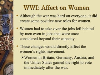 WWI: Affect on Women
 Although the war was hard on everyone, it did
  create some positive new roles for women.
 Women had to take over the jobs left behind
  by men even in jobs that were once
  considered beyond their capacity.
 These changes would directly affect the
  women’s rights movement.
  Women in Britain, Germany, Austria, and
    the Unites States gained the right to vote
    immediately after the war.
 