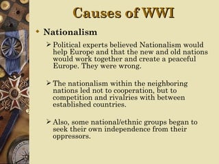 Causes of WWI
 Nationalism
   Political experts believed Nationalism would
   help Europe and that the new and old nations
   would work together and create a peaceful
   Europe. They were wrong.

   The nationalism within the neighboring
   nations led not to cooperation, but to
   competition and rivalries with between
   established countries.

   Also, some national/ethnic groups began to
   seek their own independence from their
   oppressors.
 