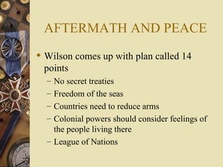 AFTERMATH AND PEACE
 Wilson comes up with plan called 14
  points
  – No secret treaties
  – Freedom of the seas
  – Countries need to reduce arms
  – Colonial powers should consider feelings of
    the people living there
  – League of Nations
 