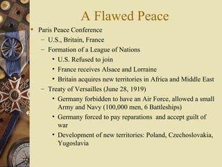 A Flawed Peace
 Paris Peace Conference
   – U.S., Britain, France
   – Formation of a League of Nations
       • U.S. Refused to join
       • France receives Alsace and Lorraine
       • Britain acquires new territories in Africa and Middle East
   – Treaty of Versailles (June 28, 1919)
       • Germany forbidden to have an Air Force, allowed a small
         Army and Navy (100,000 men, 6 Battleships)
       • Germany forced to pay reparations and accept guilt of
         war
       • Development of new territories: Poland, Czechoslovakia,
         Yugoslavia
 