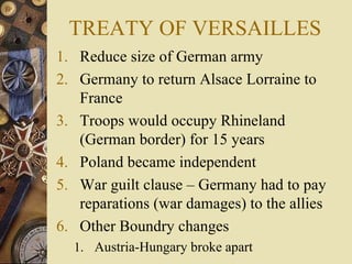 TREATY OF VERSAILLES
1. Reduce size of German army
2. Germany to return Alsace Lorraine to
   France
3. Troops would occupy Rhineland
   (German border) for 15 years
4. Poland became independent
5. War guilt clause – Germany had to pay
   reparations (war damages) to the allies
6. Other Boundry changes
  1. Austria-Hungary broke apart
 