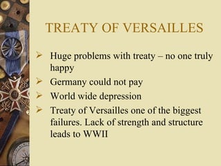 TREATY OF VERSAILLES
 Huge problems with treaty – no one truly
  happy
 Germany could not pay
 World wide depression
 Treaty of Versailles one of the biggest
  failures. Lack of strength and structure
  leads to WWII
 