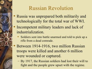 Russian Revolution
 Russia was unprepared both militarily and
  technologically for the total war of WWI.
 Incompetent military leaders and lack of
  industrialization.
   Soldiers sent into battle unarmed and told to pick up a
    rifle from a dead comrade.
 Between 1914-1916, two million Russian
  troops were killed and another 6 million
  were wounded or captured.
  – By 1917, the Russian soldiers had lost their will to
    fight and the people grew upset with the regime.
 