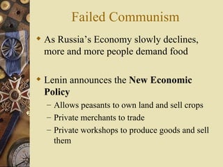 Failed Communism
 As Russia’s Economy slowly declines,
  more and more people demand food

 Lenin announces the New Economic
  Policy
  – Allows peasants to own land and sell crops
  – Private merchants to trade
  – Private workshops to produce goods and sell
    them
 