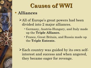 Causes of WWI
 Alliances
   All of Europe’s great powers had been
   divided into 2 major alliances.
    • Germany, Austria-Hungary, and Italy made
      up the Triple Alliance.
    • France, Great Britain, and Russia made up
      the Triple Entente.


   Each country was guided by its own self-
   interest and success and when angered,
   they became eager for revenge.
 