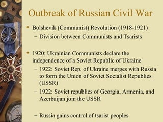 Outbreak of Russian Civil War
 Bolshevik (Communist) Revolution (1918-1921)
   – Division between Communists and Tsarists


 1920: Ukrainian Communists declare the
  independence of a Soviet Republic of Ukraine
   – 1922: Soviet Rep. of Ukraine merges with Russia
     to form the Union of Soviet Socialist Republics
     (USSR)
   – 1922: Soviet republics of Georgia, Armenia, and
     Azerbaijan join the USSR

   – Russia gains control of tsarist peoples
 
